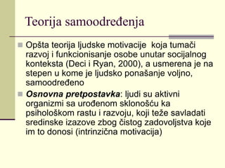 Teorija samoodređenja
 Opšta teorija ljudske motivacije koja tumači
razvoj i funkcionisanje osobe unutar socijalnog
konteksta (Deci i Ryan, 2000), a usmerena je na
stepen u kome je ljudsko ponašanje voljno,
samoodređeno
 Osnovna pretpostavka: ljudi su aktivni
organizmi sa urođenom sklonošću ka
psihološkom rastu i razvoju, koji teže savladati
sredinske izazove zbog čistog zadovoljstva koje
im to donosi (intrinzična motivacija)
 