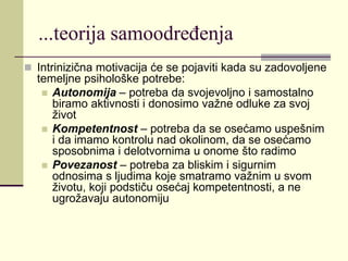 ...teorija samoodređenja
 Intrinizična motivacija će se pojaviti kada su zadovoljene
temeljne psihološke potrebe:
 Autonomija – potreba da svojevoljno i samostalno
biramo aktivnosti i donosimo važne odluke za svoj
život
 Kompetentnost – potreba da se osećamo uspešnim
i da imamo kontrolu nad okolinom, da se osećamo
sposobnima i delotvornima u onome što radimo
 Povezanost – potreba za bliskim i sigurnim
odnosima s ljudima koje smatramo važnim u svom
životu, koji podstiču osećaj kompetentnosti, a ne
ugrožavaju autonomiju
 