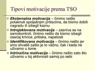 Tipovi motivacije prema TSO
 Eksternalna motivacija – činimo nešto
potaknuti spoljašnjim pritiscima, da bismo dobili
nagradu ili izbegli kaznu
 Introjektovana motivacija – zasniva se na
samokontroli, činimo nešto da bismo izbegli
osećaj krivice, pritiska, napetosti
 Identifikovana motivacija – činimo nešto jer
smo shvatili zašto je to važno, čak i kada ne
uživamo u tome
 Intrinzična motivacija – činimo nešto zato što
uživamo u toj aktivnosti samoj po sebi
 