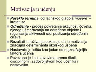 Motivacija u učenju
 Poreklo termina: od latinskog glagola movere –
kretati se
 Određenje - proces pokretanja aktivnosti čoveka,
njenog usmeravanja na određene objekte i
regulisanja aktivnosti radi postizanja određenih
ciljeva
 Rezultati istraživanja pokazuju da je motivacija
značajna determinanta školskog uspeha
 Nastavnici je ističu kao jedan od najznačajnijih
faktora učenja
 Povezana je i sa stavovima prema školi,
disciplinom i zadovoljstvom kod učenika i
nastavnika
 