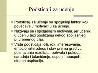 Podsticaji za učenje
 Podsticaji za učenje su spoljašnji faktori koji
povećavaju motivaciju za učenje.
 Nazivaju se i spoljašnjim motivima, jer učenik
u učenju teži postizanju nekog spoljašnjeg,
privremenog cilja.
 Vrste podsticaja: cilj, rok, interesovanje,
emocionalni odnos i stav prema gradivu,
poznavanje rezultata, pohvala i pokuda,
saradnja i takmičenje, uspeh i neuspeh,
stepen aspiracije.
 