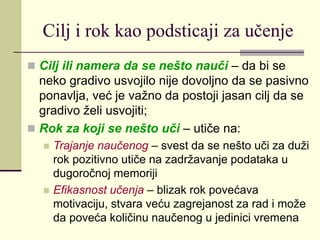 Cilj i rok kao podsticaji za učenje
 Cilj ili namera da se nešto nauči – da bi se
neko gradivo usvojilo nije dovoljno da se pasivno
ponavlja, već je važno da postoji jasan cilj da se
gradivo želi usvojiti;
 Rok za koji se nešto uči – utiče na:
 Trajanje naučenog – svest da se nešto uči za duži
rok pozitivno utiče na zadržavanje podataka u
dugoročnoj memoriji
 Efikasnost učenja – blizak rok povećava
motivaciju, stvara veću zagrejanost za rad i može
da poveća količinu naučenog u jedinici vremena
 