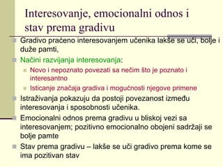 Interesovanje, emocionalni odnos i
stav prema gradivu
 Gradivo praćeno interesovanjem učenika lakše se uči, bolje i
duže pamti,
 Načini razvijanja interesovanja:
 Novo i nepoznato povezati sa nečim što je poznato i
interesantno
 Isticanje značaja gradiva i mogućnosti njegove primene
 Istraživanja pokazuju da postoji povezanost između
interesovanja i sposobnosti učenika.
 Emocionalni odnos prema gradivu u bliskoj vezi sa
interesovanjem; pozitivno emocionalno obojeni sadržaji se
bolje pamte
 Stav prema gradivu – lakše se uči gradivo prema kome se
ima pozitivan stav
 