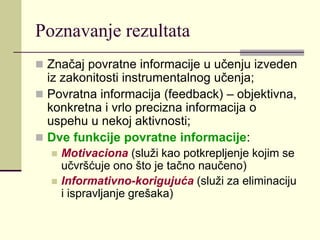 Poznavanje rezultata
 Značaj povratne informacije u učenju izveden
iz zakonitosti instrumentalnog učenja;
 Povratna informacija (feedback) – objektivna,
konkretna i vrlo precizna informacija o
uspehu u nekoj aktivnosti;
 Dve funkcije povratne informacije:
 Motivaciona (služi kao potkrepljenje kojim se
učvršćuje ono što je tačno naučeno)
 Informativno-korigujuća (služi za eliminaciju
i ispravljanje grešaka)
 