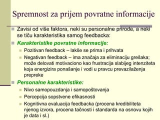 Spremnost za prijem povratne informacije
 Zavisi od više faktora, neki su personalne prirode, a neki
se tiču karakteristika samog feedbacka:
 Karakteristike povratne informacije:
 Pozitivan feedback – lakše se prima i prihvata
 Negativan feedback – ima značaja za eliminaciju grešaka;
može delovati motivaciono kao frustracija slabijeg intenziteta
koja energizira ponašanje i vodi u pravcu prevazilaženja
prepreke
 Personalne karakteristike:
 Nivo samopouzdanja i samopoštovanja
 Percepcija sopstvene efikasnosti
 Kognitivna evaluacija feedbacka (procena kredibiliteta
njenog izvora, procena tačnosti i standarda na osnovu kojih
je data i sl.)
 