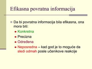 Efikasna povratna informacija
 Da bi povratna informacija bila efikasna, ona
mora biti:
Konkretna
Precizna
Određena
Neposredna – kad god je to moguće da
sledi odmah posle učenikove reakcije
 