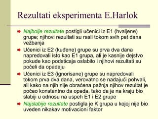 Rezultati eksperimenta E.Harlok
Najbolje rezultate postigli učenici iz E1 (hvaljene)
grupe; njihovi rezultati su rasli tokom svih pet dana
vežbanja
Učenici iz E2 (kuđene) grupe su prva dva dana
napredovali isto kao E1 grupa, ali je kasnije dejstvo
pokude kao podsticaja oslabilo i njihovi rezultati su
počeli da opadaju
Učenici iz E3 (ignorisane) grupe su napredovali
tokom prva dva dana, verovatno se nadajući pohvali,
ali kako na njih nije obraćena pažnja njihov rezultat je
počeo konstantno da opada, tako da je na kraju bio
slabiji u odnosu na uspeh E1 i E2 grupe
Najslabije rezultate postigla je K grupa u kojoj nije bio
uveden nikakav motivacioni faktor
 