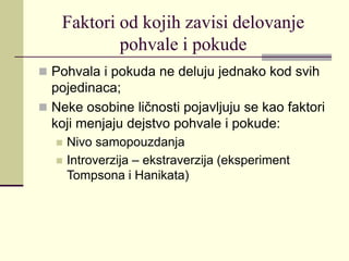 Faktori od kojih zavisi delovanje
pohvale i pokude
 Pohvala i pokuda ne deluju jednako kod svih
pojedinaca;
 Neke osobine ličnosti pojavljuju se kao faktori
koji menjaju dejstvo pohvale i pokude:
 Nivo samopouzdanja
 Introverzija – ekstraverzija (eksperiment
Tompsona i Hanikata)
 
