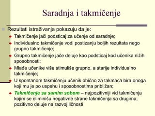 Saradnja i takmičenje
 Rezultati istraživanja pokazuju da je:
Takmičenje jači podsticaj za učenje od saradnje;
Individualno takmičenje vodi postizanju boljih rezultata nego
grupno takmičenje;
Grupno takmičenje jače deluje kao podsticaj kod učenika nižih
sposobnosti;
Mlađe učenike više stimuliše grupno, a starije individualno
takmičenje;
U spontanom takmičenju učenik obično za takmaca bira onoga
koji mu je po uspehu i sposobnostima približan;
Takmičenje sa samim sobom – najpozitivniji vid takmičenja
kojim se eliminišu negativne strane takmičenja sa drugima;
pozitivno deluje na razvoj ličnosti
 