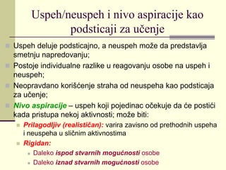Uspeh/neuspeh i nivo aspiracije kao
podsticaji za učenje
 Uspeh deluje podsticajno, a neuspeh može da predstavlja
smetnju napredovanju;
 Postoje individualne razlike u reagovanju osobe na uspeh i
neuspeh;
 Neopravdano korišćenje straha od neuspeha kao podsticaja
za učenje;
 Nivo aspiracije – uspeh koji pojedinac očekuje da će postići
kada pristupa nekoj aktivnosti; može biti:
 Prilagodljiv (realističan): varira zavisno od prethodnih uspeha
i neuspeha u sličnim aktivnostima
 Rigidan:
 Daleko ispod stvarnih mogućnosti osobe
 Daleko iznad stvarnih mogućnosti osobe
 