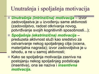 Unutrašnja i spoljašnja motivacija
 Unutrašnja (intrinzična) motivacija – izvor
zadovoljastva je u izvođenju same aktivnosti
(zadovoljstvo, radost otkrivanja novog,
potvrđivanje svojih kognitivnih sposobnosti...);
 Spoljašnja (ekstrinzična) motivacija –
preduzeta aktivnost služi kao sredstvo za
ostvarivanje nekog spoljašnjeg cilja (ocena,
materijalna nagrada); izvor zadovoljstva je u
ishodu, a ne u samoj aktivnosti;
 Kako se spoljašnja motivacija zasniva na
postojanju nekog spoljašnjeg podsticaja
(insentiva), ona se naziva i insentivna
motivacija.
 