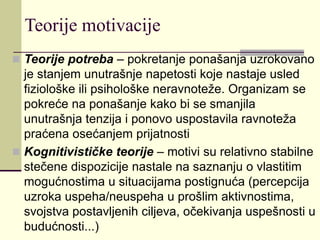 Teorije motivacije
 Teorije potreba – pokretanje ponašanja uzrokovano
je stanjem unutrašnje napetosti koje nastaje usled
fiziološke ili psihološke neravnoteže. Organizam se
pokreće na ponašanje kako bi se smanjila
unutrašnja tenzija i ponovo uspostavila ravnoteža
praćena osećanjem prijatnosti
 Kognitivističke teorije – motivi su relativno stabilne
stečene dispozicije nastale na saznanju o vlastitim
mogućnostima u situacijama postignuća (percepcija
uzroka uspeha/neuspeha u prošlim aktivnostima,
svojstva postavljenih ciljeva, očekivanja uspešnosti u
budućnosti...)
 