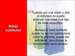 Metas sustitutas Cuando por una razón u otra el individuo no puede alcanzar una meta o un tipo de meta específica.  Aunque la meta sustituta puede no ser tan satisfactoria como la primaria, puede ser suficiente  para disipar la incomodidad de la tensión.  