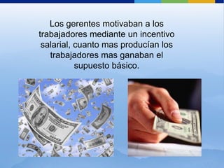 Los gerentes motivaban a los trabajadores mediante un incentivo salarial, cuanto mas producían los trabajadores mas ganaban el supuesto básico.