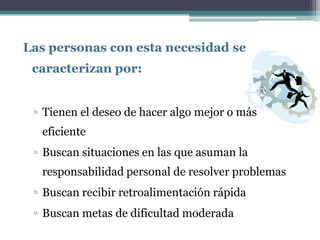 Las personas con esta necesidad se
 caracterizan por:


 ▫ Tienen el deseo de hacer algo mejor o más
  eficiente
 ▫ Buscan situaciones en las que asuman la
  responsabilidad personal de resolver problemas
 ▫ Buscan recibir retroalimentación rápida
 ▫ Buscan metas de dificultad moderada
 