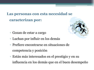 Las personas con esta necesidad se
 caracterizan por:


 ▫ Gozan de estar a cargo
 ▫ Luchan por influir en los demás
 ▫ Prefiere encontrarse en situaciones de
  competencia y posición
 ▫ Están más interesados en el prestigio y en su
  influencia en los demás que en el buen desempeño
 