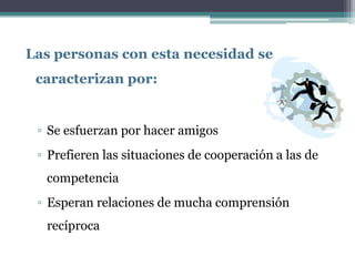 Las personas con esta necesidad se
 caracterizan por:


 ▫ Se esfuerzan por hacer amigos
 ▫ Prefieren las situaciones de cooperación a las de
  competencia
 ▫ Esperan relaciones de mucha comprensión
  recíproca
 