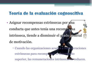 • Asignar recompensas extrínsecas por una
 conducta que antes tenía una recompensa
 intrínseca, tiende a disminuir el grado general
 de motivación.
    Cuando las organizaciones acuden a remuneraciones
    extrínsecas para recompensar el desempeño
    superior, las remuneraciones intrínsecas se reducen.
 