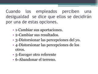 Cuando los empleados perciben una
desigualdad se dice que ellos se decidirán
por una de estas opciones.
   • 1-Cambiar sus aportaciones.
   • 2-Cambiar sus resultados.
   • 3-Distorsionar las percepciones del yo.
   • 4-Distorsionar las percepciones de los
     otros.
   • 5-Escoger otro referente
   • 6-Abandonar el terreno.
 