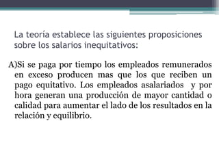 La teoría establece las siguientes proposiciones
 sobre los salarios inequitativos:

A)Si se paga por tiempo los empleados remunerados
 en exceso producen mas que los que reciben un
 pago equitativo. Los empleados asalariados y por
 hora generan una producción de mayor cantidad o
 calidad para aumentar el lado de los resultados en la
 relación y equilibrio.
 
