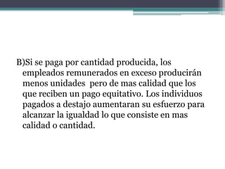 B)Si se paga por cantidad producida, los
 empleados remunerados en exceso producirán
 menos unidades pero de mas calidad que los
 que reciben un pago equitativo. Los individuos
 pagados a destajo aumentaran su esfuerzo para
 alcanzar la igualdad lo que consiste en mas
 calidad o cantidad.
 