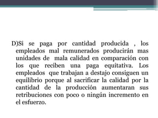 D)Si se paga por cantidad producida , los
 empleados mal remunerados producirán mas
 unidades de mala calidad en comparación con
 los que reciben una paga equitativa. Los
 empleados que trabajan a destajo consiguen un
 equilibrio porque al sacrificar la calidad por la
 cantidad de la producción aumentaran sus
 retribuciones con poco o ningún incremento en
 el esfuerzo.
 