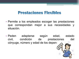 • Permite a los empleados escoger las prestaciones
  que correspondan mejor a sus necesidades y
  situación.

• Peden     adaptarse    según     edad,    estado
  civil,  condición    de      prestaciones     del
  cónyuge, número y edad de los dependientes, etc.
 