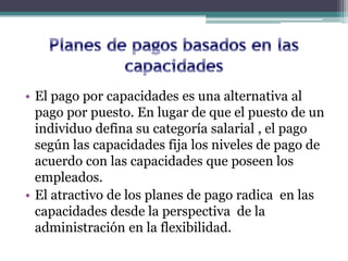 • El pago por capacidades es una alternativa al
  pago por puesto. En lugar de que el puesto de un
  individuo defina su categoría salarial , el pago
  según las capacidades fija los niveles de pago de
  acuerdo con las capacidades que poseen los
  empleados.
• El atractivo de los planes de pago radica en las
  capacidades desde la perspectiva de la
  administración en la flexibilidad.
 