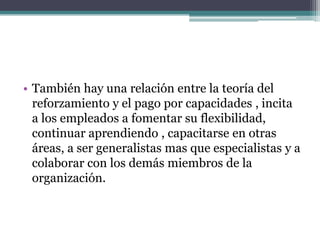 • También hay una relación entre la teoría del
  reforzamiento y el pago por capacidades , incita
  a los empleados a fomentar su flexibilidad,
  continuar aprendiendo , capacitarse en otras
  áreas, a ser generalistas mas que especialistas y a
  colaborar con los demás miembros de la
  organización.
 