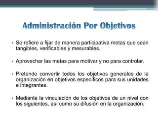 • Se refiere a fijar de manera participativa metas que sean
  tangibles, verificables y mesurables.

• Aprovechar las metas para motivar y no para controlar.

• Pretende convertir todos los objetivos generales de la
  organización en objetivos específicos para sus unidades
  e integrantes.

• Mediante la vinculación de los objetivos de un nivel con
  los siguientes, así como su difusión en la organización.
 