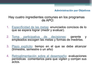 Hay cuatro ingredientes comunes en los programas
                       de APO:

1. Especificidad de las metas: enunciados concisos de lo
   que se espera lograr (medir y evaluar).

2. Toma participativa de decisiones: gerente y
   empleados escogen las metas y formas de medirlas.

3. Plazo explícito: tiempo en el que se debe alcanzar
   (trimestre, semestre o un año)

4. Retroalimentación sobre el desempeño: evaluaciones
   periódicas comentarios para que vigilen y corrijan sus
   actos.
 
