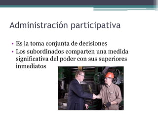 Administración participativa
• Es la toma conjunta de decisiones
• Los subordinados comparten una medida
  significativa del poder con sus superiores
  inmediatos
 