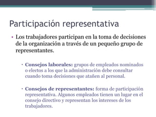 Participación representativa
• Los trabajadores participan en la toma de decisiones
  de la organización a través de un pequeño grupo de
  representantes.

     Consejos laborales: grupos de empleados nominados
      o electos a los que la administración debe consultar
      cuando toma decisiones que atañen al personal.

     Consejos de representantes: forma de participación
      representativa. Algunos empleados tienen un lugar en el
      consejo directivo y representan los intereses de los
      trabajadores.
 
