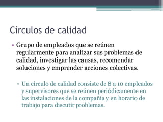 Círculos de calidad
• Grupo de empleados que se reúnen
  regularmente para analizar sus problemas de
  calidad, investigar las causas, recomendar
  soluciones y emprender acciones colectivas.

 ▫ Un círculo de calidad consiste de 8 a 10 empleados
   y supervisores que se reúnen periódicamente en
   las instalaciones de la compañía y en horario de
   trabajo para discutir problemas.
 