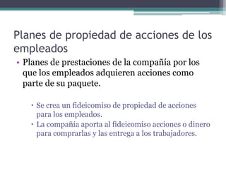 Planes de propiedad de acciones de los
empleados
• Planes de prestaciones de la compañía por los
  que los empleados adquieren acciones como
  parte de su paquete.

    Se crea un fideicomiso de propiedad de acciones
     para los empleados.
    La compañía aporta al fideicomiso acciones o dinero
     para comprarlas y las entrega a los trabajadores.
 