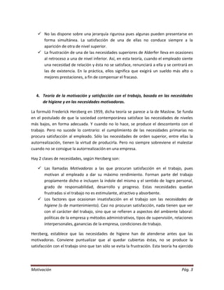  No las dispone sobre una jerarquía rigurosa pues algunas pueden presentarse en
     forma simultánea. La satisfacción de una de ellas no conduce siempre a la
     aparición de otra de nivel superior.
    La frustración de una de las necesidades superiores de Alderfer lleva en ocasiones
     al retroceso a una de nivel inferior. Así, en esta teoría, cuando el empleado siente
     una necesidad de relación y ésta no se satisface, renunciará a ella y se centrará en
     las de existencia. En la práctica, ellos significa que exigirá un sueldo más alto o
     mejores prestaciones, a fin de compensar el fracaso.



   4. Teoría de la motivación y satisfacción con el trabajo, basada en las necesidades
      de higiene y en las necesidades motivadoras.

La formuló Frederick Herzberg en 1959, dicha teoría se parece a la de Maslow. Se funda
en el postulado de que la sociedad contemporánea satisface las necesidades de niveles
más bajos, en forma adecuada. Y cuando no lo hace, se produce el descontento con el
trabajo. Pero no sucede lo contrario: el cumplimiento de las necesidades primarias no
procura satisfacción al empleado. Sólo las necesidades de orden superior, entre ellas la
autorrealización, tienen la virtud de producirla. Pero no siempre sobreviene el malestar
cuando no se consigue la autorrealización en una empresa.

Hay 2 clases de necesidades, según Herzberg son:

    Las llamadas Motivadoras a las que procuran satisfacción en el trabajo, pues
     motivan al empleado a dar su máximo rendimiento. Forman parte del trabajo
     propiamente dicho e incluyen la índole del mismo y el sentido de logro personal,
     grado de responsabilidad, desarrollo y progreso. Estas necesidades quedan
     frustradas si el trabajo no es estimulante, atractivo y absorbente.
    Los factores que ocasionan insatisfacción en el trabajo son las necesidades de
     higiene (o de mantenimiento). Casi no procuran satisfacción, nada tienen que ver
     con el carácter del trabajo, sino que se refieren a aspectos del ambiente laboral:
     políticas de la empresa y métodos administrativos, tipos de supervisión, relaciones
     interpersonales, ganancias de la empresa, condiciones de trabajo.

Herzberg, establece que las necesidades de higiene han de atenderse antes que las
motivadoras. Conviene puntualizar que al quedar cubiertas éstas, no se produce la
satisfacción con el trabajo sino que tan sólo se evita la frustración. Esta teoría ha ejercido




Motivación                                                                             Pág. 3
 