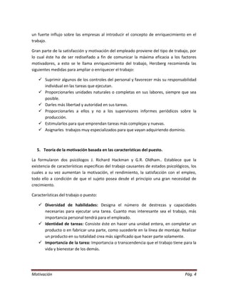un fuerte influjo sobre las empresas al introducir el concepto de enriquecimiento en el
trabajo.

Gran parte de la satisfacción y motivación del empleado proviene del tipo de trabajo, por
lo cual éste ha de ser rediseñado a fin de comunicar la máxima eficacia a los factores
motivadores, a esto se le llama enriquecimiento del trabajo, Herzberg recomienda las
siguientes medidas para ampliar o enriquecer el trabajo:

    Suprimir algunos de los controles del personal y favorecer más su responsabilidad
     individual en las tareas que ejecutan.
    Proporcionarles unidades naturales o completas en sus labores, siempre que sea
     posible.
    Darles más libertad y autoridad en sus tareas.
    Proporcionarles a ellos y no a los supervisores informes periódicos sobre la
     producción.
    Estimularlos para que emprendan tareas más complejas y nuevas.
    Asignarles trabajos muy especializados para que vayan adquiriendo dominio.



  5. Teoría de la motivación basada en las características del puesto.

La formularon dos psicólogos J. Richard Hackman y G.R. Oldham.. Establece que la
existencia de características especificas del trabajo causantes de estados psicológicos, los
cuales a su vez aumentan la motivación, el rendimiento, la satisfacción con el empleo,
todo ello a condición de que el sujeto posea desde el principio una gran necesidad de
crecimiento.

Características del trabajo o puesto:

    Diversidad de habilidades: Designa el número de destrezas y capacidades
     necesarias para ejecutar una tarea. Cuanto mas interesante sea el trabajo, más
     importancia personal tendrá para el empleado.
    Identidad de tareas: Consiste éste en hacer una unidad entera, en completar un
     producto o en fabricar una parte, como sucederle en la línea de montaje. Realizar
     un producto en su totalidad crea más significado que hacer parte solamente.
    Importancia de la tarea: Importancia o transcendencia que el trabajo tiene para la
     vida y bienestar de los demás.




Motivación                                                                           Pág. 4
 
