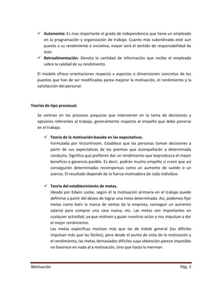  Autonomía: Es mas importante el grado de independencia que tiene un empleado
     en la programación y organización de trabajo. Cuanto más subordinado esté aun
     puesto a su rendimiento e iniciativa, mayor será el sentido de responsabilidad de
     éste.
    Retroalimentación: Denota la cantidad de información que recibe el empleado
     sobre la calidad de su rendimiento.

   El modelo ofrece orientaciones respecto a aspectos o dimensionen concretas de los
   puestos que han de ser modificadas parea mejorar la motivación, el rendimiento y la
   satisfacción del personal.



Teorías de tipo procesual.

   Se centran en los procesos psíquicos que intervienen en la toma de decisiones y
   opciones referentes al trabajo, generalmente respecto al empeño que debe ponerse
   en el trabajo.

        Teoría de la motivación basada en las expectativas.
         Formulada por VictorVroom. Establece que las personas toman decisiones a
         partir de sus expectativas de los premios que acompañarán a determinada
         conducta. Significa que prefieren dar un rendimiento que lesproduzca el mayor
         beneficio o ganancia posible. Es decir, podrán mucho empeño si creen que así
         conseguirán determinadas recompensas como un aumento de sueldo o un
         asenso. El resultado depende de la fuerza motivadora de cada individuo.

        Teoría del establecimiento de metas.
         Ideada por Edwin Locke, según él la motivación primaria en el trabajo puede
         definirse a partir del deseo de lograr una meta determinada. Así, podemos fijar
         metas como batir la marca de ventas de la empresa, conseguir un aumento
         salarial para comprar una casa nueva, etc. Las metas son importantes en
         cualquier actividad, ya que motivan y guían nuestros actos y nos impulsan a dar
         el mejor rendimiento.
         Las metas especificas motivan más que las de índole general (las difíciles
         impulsan más que las fáciles), pero desde el punto de vista de la motivación y
         el rendimiento, las metas demasiados difíciles cuya obtención parece imposible
         no favorece en nada al a motivación, sino que hasta la merman.



Motivación                                                                       Pág. 5
 