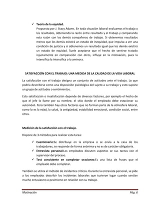  Teoría de la equidad.
         Propuesta por J. Stacy Adams. En toda situación laboral evaluamos el trabajo y
         los resultados, obteniendo la razón entre resultado y el trabajo y comparando
         esta razón con los demás compañeros de trabajo. Si obtenemos resultados
         menos que los demás existirá un estado de inequidad, que impulsa a ver una
         condición de justicia y sí obtenemos un resultado igual que los demás existirá
         un estado de equidad. Suele aceptarse que el hecho de sentirse tratado
         injustamente en comparación con otros, influye en la motivación, pues la
         intensifica la intensifica o la aminora.



  SATISFACCIÓN CON EL TRABAJO: UNA MEDIDA DE LA CALIDAD DE LA VIDA LABORAL

La satisfacción con el trabajo designa un conjunto de actitudes ante el trabajo. Lo que
podría describirse como una disposición psicológica del sujeto a su trabajo y esto supone
un grupo de actitudes o sentimientos.

Esta satisfacción o insatisfacción depende de diversos factores, por ejemplo el hecho de
que el jefe lo llame por su nombre, el sitio donde el empleado debe estacionar su
automóvil. Pero también hay otros factores que no forman parte de la atmosfera laboral,
como lo es la edad, la salud, la antigüedad, estabilidad emocional, condición social, entre
otras.



Medición de la satisfacción con el trabajo.

Dispone de 3 métodos para realizar esta tarea:

        Cuestionario:Se distribuye en la empresa o se envía a la casa de los
         trabajadores, se responde de forma anónima y no es de carácter obligatoria.
        Entrevista personal:Los empleados discuten aspectos se sus tareas con el
         supervisor del proceso.
        Test consistente en completar oraciones:Es una lista de frases que el
         empleado debe completar.

También se utiliza el método de incidentes críticos. Durante la entrevista personal, se pide
a los empleados describir los incidentes laborales que tuvieron lugar cuando sentían
mucho entusiasmo o pesimismo en relación con su trabajo.


Motivación                                                                           Pág. 6
 