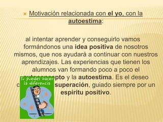    Motivación relacionada con el yo, con la
                     autoestima:

     al intentar aprender y conseguirlo vamos
    formándonos una idea positiva de nosotros
mismos, que nos ayudará a continuar con nuestros
   aprendizajes. Las experiencias que tienen los
        alumnos van formando poco a poco el
   autoconcepto y la autoestima. Es el deseo
 constante de superación, guiado siempre por un
                   espíritu positivo.
 
