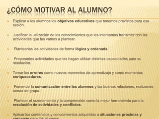 ¿CÓMO MOTIVAR AL ALUMNO?
   Explicar a los alumnos los objetivos educativos que tenemos previstos para esa
    sesión.

   Justificar la utilización de los conocimientos que les intentamos transmitir con las
    actividades que les vamos a plantear.

   Plantearles las actividades de forma lógica y ordenada.

    Proponerles actividades que les hagan utilizar distintas capacidades para su
    resolución.

   Tomar los errores como nuevos momentos de aprendizaje y como momentos
    enriquecedores.

    Fomentar la comunicación entre los alumnos y las buenas relaciones, realizando
    tareas de grupo.

    Plantear el razonamiento y la comprensión como la mejor herramienta para la
    resolución de actividades y conflictos.

   Aplicar los contenidos y conocimientos adquiridos a situaciones próximas y
 