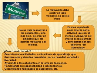 La motivación debe
                                      existir en todo
                                    momento, no solo al
                                          inicio.


                                                      Es más importante
             No se trata de motivar a                crear interés por la
              los estudiantes , sino                 actividad que por el
              más bien, de crear un                mensaje: Apoyarse del
                ambiente que les                   interés de los alumnos
              permita motivarse a sí                y conectarlos con los
                     mismos.                             objetivos del
                                                          aprendizaje.
¿Cómo puedo hacerlo?
•Seleccionando actividades o situaciones de aprendizaje que
ofrezcan retos y desafíos razonables por su novedad, variedad o
diversidad.
•Ayudando a los estudiantes en la toma de decisiones.
•Fomentando su responsabilidad e independencia.
•Desarrollando habilidades de autocontrol, etc.
 