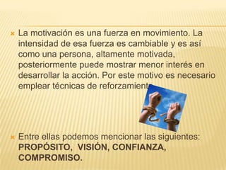    La motivación es una fuerza en movimiento. La
    intensidad de esa fuerza es cambiable y es así
    como una persona, altamente motivada,
    posteriormente puede mostrar menor interés en
    desarrollar la acción. Por este motivo es necesario
    emplear técnicas de reforzamiento.




   Entre ellas podemos mencionar las siguientes:
    PROPÓSITO, VISIÓN, CONFIANZA,
    COMPROMISO.
 