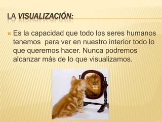 LA VISUALIZACIÓN:

   Es la capacidad que todo los seres humanos
    tenemos para ver en nuestro interior todo lo
    que queremos hacer. Nunca podremos
    alcanzar más de lo que visualizamos.
 