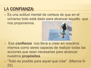 LA CONFIANZA:
   Es una actitud mental de certeza de que en el
    universo todo está dado para alcanzar aquello que
    nos proponemos.




    Esa confianza nos lleva a creer en nosotros
    mismos como seres capaces de realizar todas las
    acciones que sean necesarias para alcanzar
    nuestros propósitos.
   “Todo es posible para aquel que cree” (Marcos 9-
    23).
 