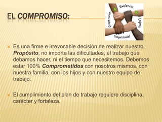 EL COMPROMISO:


   Es una firme e irrevocable decisión de realizar nuestro
    Propósito, no importa las dificultades, el trabajo que
    debamos hacer, ni el tiempo que necesitemos. Debemos
    estar 100% Comprometidos con nosotros mismos, con
    nuestra familia, con los hijos y con nuestro equipo de
    trabajo.

   El cumplimiento del plan de trabajo requiere disciplina,
    carácter y fortaleza.
 