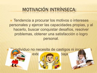 MOTIVACIÓN INTRÍNSECA:

     Tendencia a procurar los motivos o intereses
    personales y ejercer las capacidades propias, y al
      hacerlo, buscar conquistar desafíos, resolver
       problemas, obtener una satisfacción o logro
                        personal.

   El individuo no necesita de castigos ni incentivos
                  externos para trabajar.
 