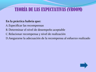TEORÍA DE LAS EXPECTATIVAS (VROOM)
En la práctica habría que:
A. Especificar las recompensas
B. Determinar el nivel de desempeño aceptable
C. Relacionar recompensa y nivel de realización
D.Asegurarse la adecuación de la recompensa al esfuerzo realizado

 