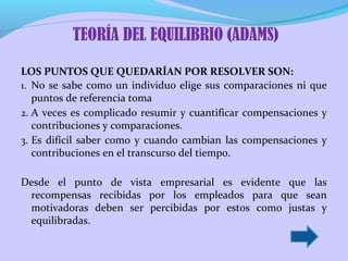 TEORÍA DEL EQUILIBRIO (ADAMS)
LOS PUNTOS QUE QUEDARÍAN POR RESOLVER SON:
1. No se sabe como un individuo elige sus comparaciones ni que
puntos de referencia toma
2. A veces es complicado resumir y cuantificar compensaciones y
contribuciones y comparaciones.
3. Es difícil saber como y cuando cambian las compensaciones y
contribuciones en el transcurso del tiempo.
Desde el punto de vista empresarial es evidente que las
recompensas recibidas por los empleados para que sean
motivadoras deben ser percibidas por estos como justas y
equilibradas.

 