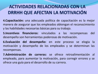 4.Capacitación: una adecuada política de capacitación es la mejor

manera de asegurar que los empleados obtengan el reconocimiento
y las habilidades necesarias básicas para su trabajo.
5.Incentivos financieros: vinculados a las recompensas del
desempeño son herramientas poderosas de motivación.
6.Evaluación del desempeño: en este proceso se elogia la
motivación y desempeño de los empleados y se determinan las
recompensas.
7.Administración de carreras: se ofrece retroalimentación al
empleado, para aumentar la motivación, para corregir errores y se
ofrece una guía para el desarrollo de su carrera.

 